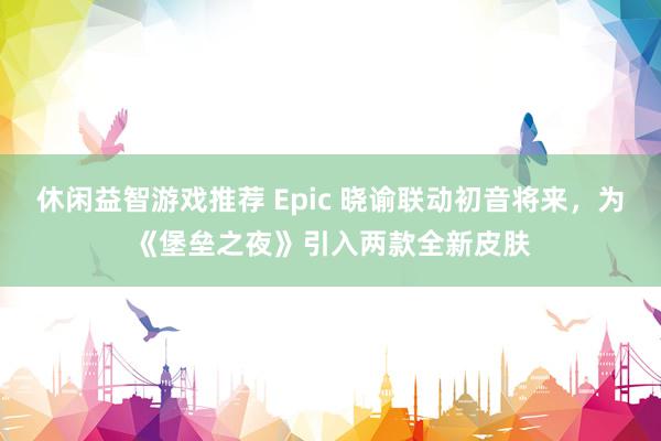 休闲益智游戏推荐 Epic 晓谕联动初音将来，为《堡垒之夜》引入两款全新皮肤