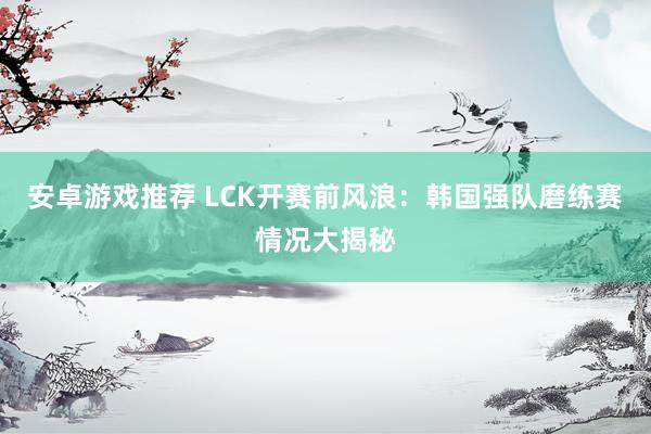 安卓游戏推荐 LCK开赛前风浪：韩国强队磨练赛情况大揭秘