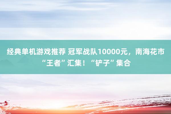 经典单机游戏推荐 冠军战队10000元，南海花市“王者”汇集！“铲子”集合