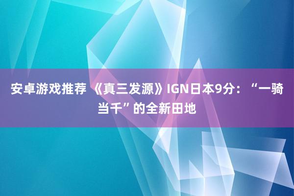 安卓游戏推荐 《真三发源》IGN日本9分：“一骑当千”的全新田地