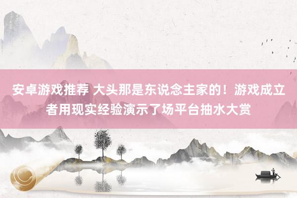 安卓游戏推荐 大头那是东说念主家的！游戏成立者用现实经验演示了场平台抽水大赏