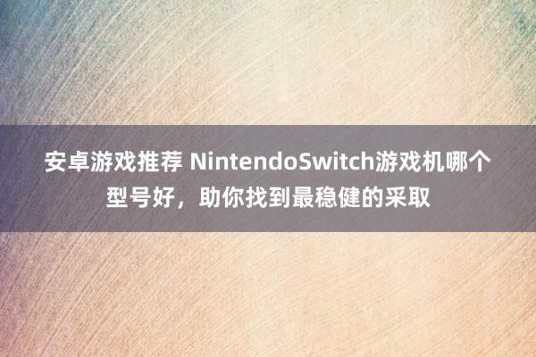 安卓游戏推荐 NintendoSwitch游戏机哪个型号好，助你找到最稳健的采取