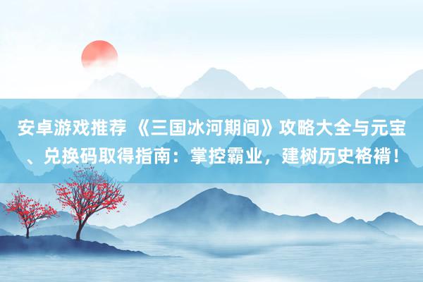 安卓游戏推荐 《三国冰河期间》攻略大全与元宝、兑换码取得指南：掌控霸业，建树历史袼褙！