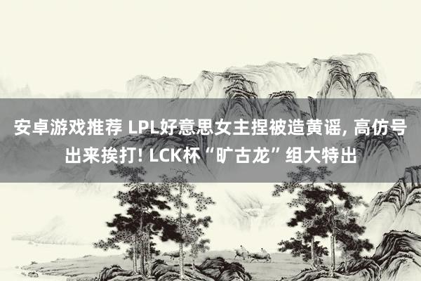 安卓游戏推荐 LPL好意思女主捏被造黄谣, 高仿号出来挨打! LCK杯“旷古龙”组大特出