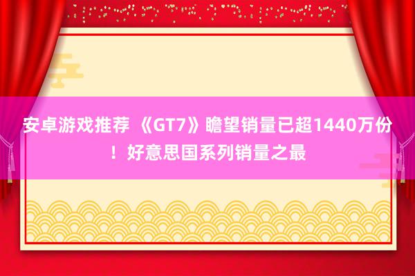 安卓游戏推荐 《GT7》瞻望销量已超1440万份！好意思国系列销量之最