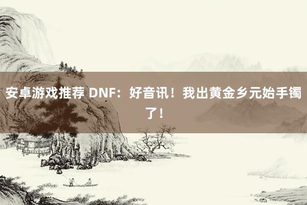 安卓游戏推荐 DNF：好音讯！我出黄金乡元始手镯了！