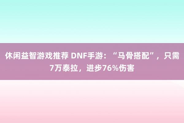 休闲益智游戏推荐 DNF手游：“马骨搭配”，只需7万泰拉，进步76%伤害