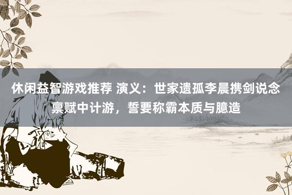 休闲益智游戏推荐 演义：世家遗孤李晨携剑说念禀赋中计游，誓要称霸本质与臆造