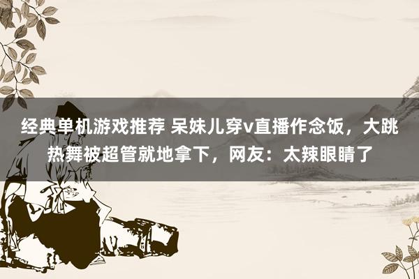 经典单机游戏推荐 呆妹儿穿v直播作念饭，大跳热舞被超管就地拿下，网友：太辣眼睛了