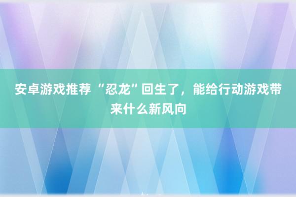 安卓游戏推荐 “忍龙”回生了，能给行动游戏带来什么新风向