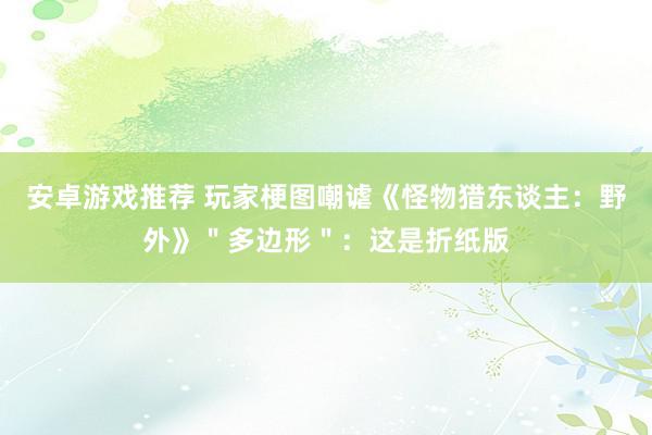 安卓游戏推荐 玩家梗图嘲谑《怪物猎东谈主：野外》＂多边形＂：这是折纸版