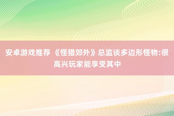 安卓游戏推荐 《怪猎郊外》总监谈多边形怪物:很高兴玩家能享受其中