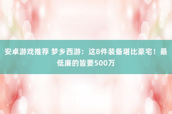 安卓游戏推荐 梦乡西游：这8件装备堪比豪宅！最低廉的皆要500万