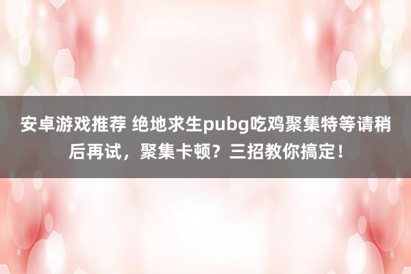 安卓游戏推荐 绝地求生pubg吃鸡聚集特等请稍后再试，聚集卡顿？三招教你搞定！