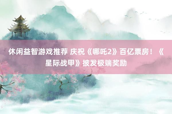 休闲益智游戏推荐 庆祝《哪吒2》百亿票房！《星际战甲》披发极端奖励