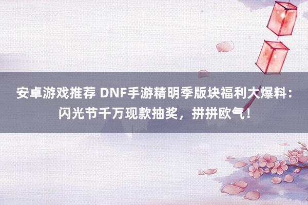 安卓游戏推荐 DNF手游精明季版块福利大爆料：闪光节千万现款抽奖，拼拼欧气！