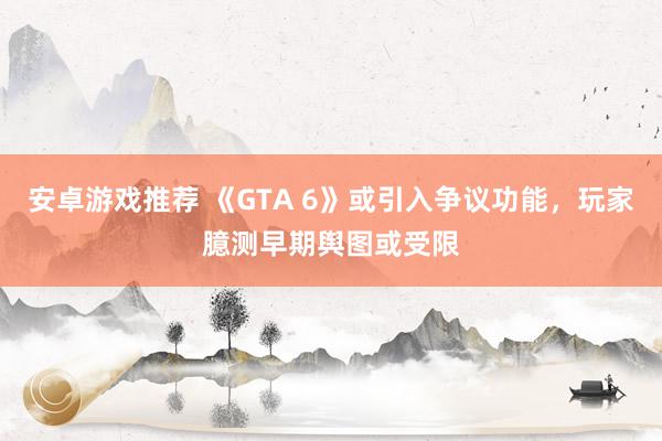 安卓游戏推荐 《GTA 6》或引入争议功能，玩家臆测早期舆图或受限