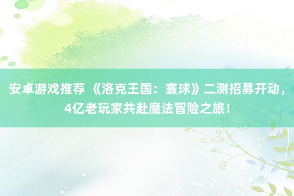 安卓游戏推荐 《洛克王国：寰球》二测招募开动，4亿老玩家共赴魔法冒险之旅！