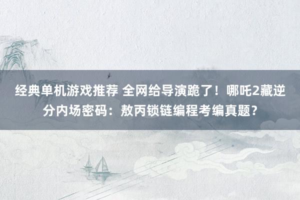 经典单机游戏推荐 全网给导演跪了！哪吒2藏逆分内场密码：敖丙锁链编程考编真题？