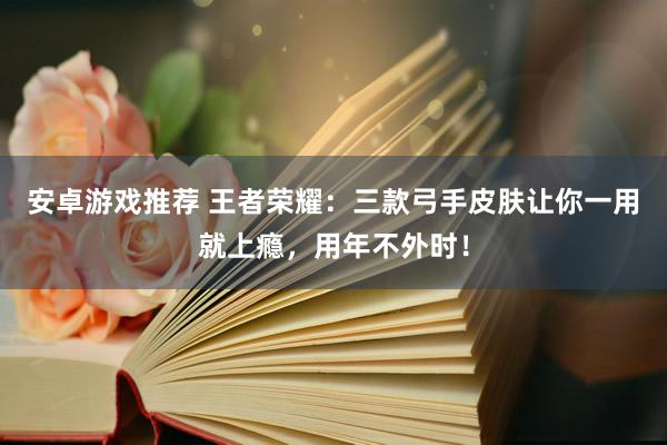 安卓游戏推荐 王者荣耀：三款弓手皮肤让你一用就上瘾，用年不外时！