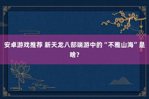 安卓游戏推荐 新天龙八部端游中的“不雅山海”是啥？