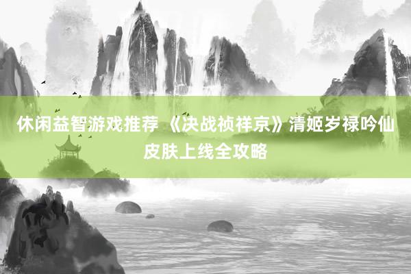 休闲益智游戏推荐 《决战祯祥京》清姬岁禄吟仙皮肤上线全攻略