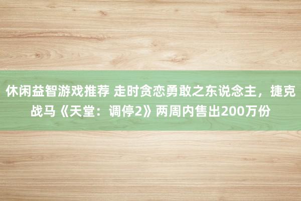 休闲益智游戏推荐 走时贪恋勇敢之东说念主，捷克战马《天堂：调停2》两周内售出200万份