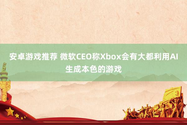 安卓游戏推荐 微软CEO称Xbox会有大都利用AI生成本色的游戏