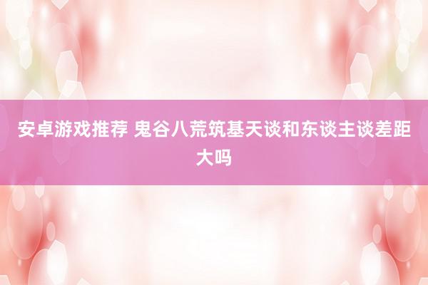 安卓游戏推荐 鬼谷八荒筑基天谈和东谈主谈差距大吗