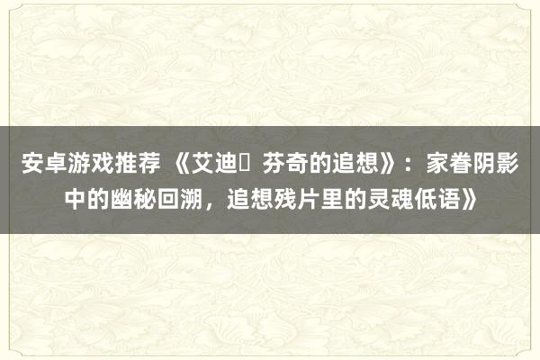 安卓游戏推荐 《艾迪・芬奇的追想》：家眷阴影中的幽秘回溯，追想残片里的灵魂低语》