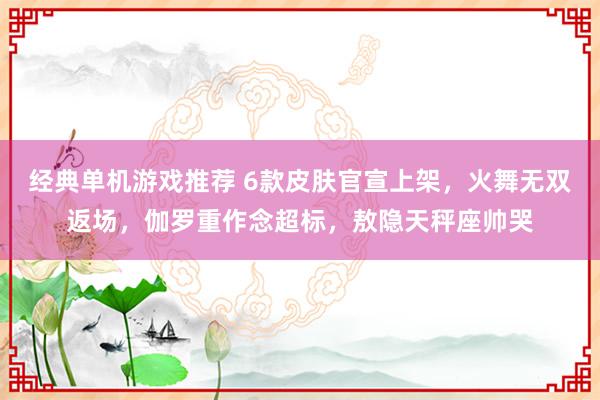 经典单机游戏推荐 6款皮肤官宣上架，火舞无双返场，伽罗重作念超标，敖隐天秤座帅哭